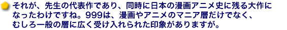 それが、先生の代表作であり、同時に日本の漫画アニメ史に残る大作になったわけですね。999は、漫画やアニメのマニア層だけでなく、むしろ一般の層に広く受け入れられた印象がありますが。
