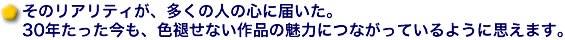 そのリアリティが、多くの人の心に届いた。30年たった今も、色褪せない作品の魅力につながっているように思えます。