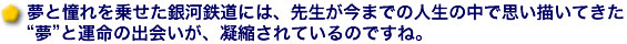 夢と憧れを乗せた銀河鉄道には、先生が今までの人生の中で思い描いてきた“夢”と運命の出会いが、凝縮されているのですね。