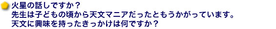 火星の話しですか？先生は子どもの頃から天文マニアだったともうかがっています。天文に興味を持ったきっかけは何ですか？