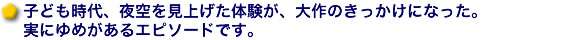 子ども時代、夜空を見上げた体験が、大作のきっかけになった。実にゆめがあるエピソードです。