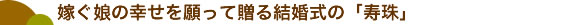 嫁ぐ娘の幸せを願って贈る結婚式の「寿珠」